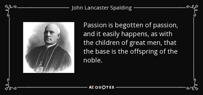 Passion is begotten of passion, and it easily happens, as with the children of great men, that the base is the offspring of the noble. - John Lancaster Spalding