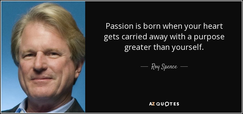 Passion is born when your heart gets carried away with a purpose greater than yourself. - Roy Spence
