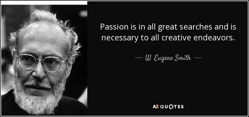 Passion is in all great searches and is necessary to all creative endeavors. - W. Eugene Smith