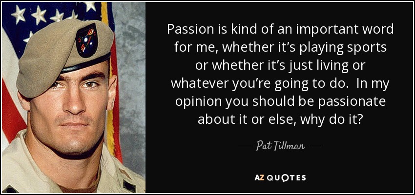 Passion is kind of an important word for me, whether it’s playing sports or whether it’s just living or whatever you’re going to do. In my opinion you should be passionate about it or else, why do it? - Pat Tillman