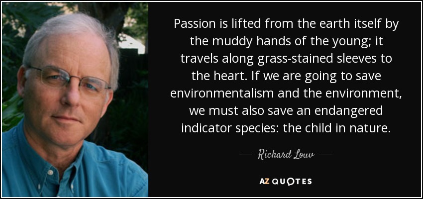Passion is lifted from the earth itself by the muddy hands of the young; it travels along grass-stained sleeves to the heart. If we are going to save environmentalism and the environment, we must also save an endangered indicator species: the child in nature. - Richard Louv