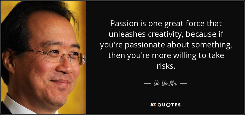 Passion is one great force that unleashes creativity, because if you're passionate about something, then you're more willing to take risks. - Yo-Yo Ma
