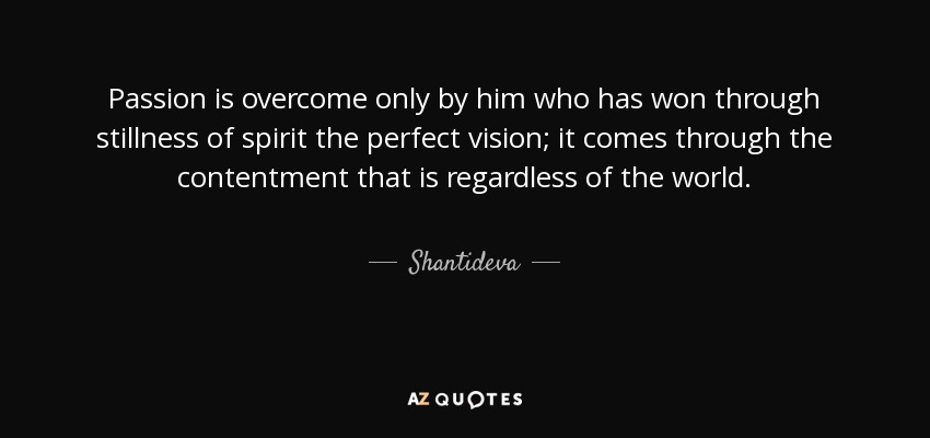 Passion is overcome only by him who has won through stillness of spirit the perfect vision; it comes through the contentment that is regardless of the world. - Shantideva