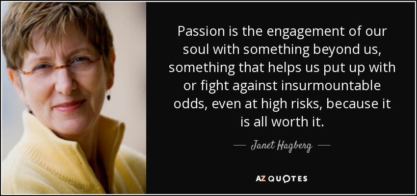 Passion is the engagement of our soul with something beyond us, something that helps us put up with or fight against insurmountable odds, even at high risks, because it is all worth it. - Janet Hagberg