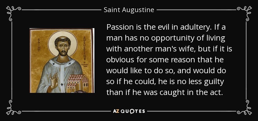 Passion is the evil in adultery. If a man has no opportunity of living with another man's wife, but if it is obvious for some reason that he would like to do so, and would do so if he could, he is no less guilty than if he was caught in the act. - Saint Augustine