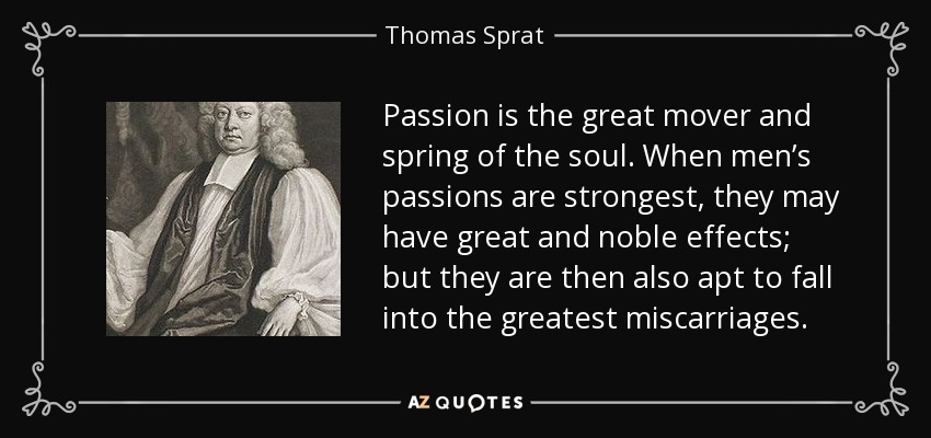 Passion is the great mover and spring of the soul. When men’s passions are strongest, they may have great and noble effects; but they are then also apt to fall into the greatest miscarriages. - Thomas Sprat
