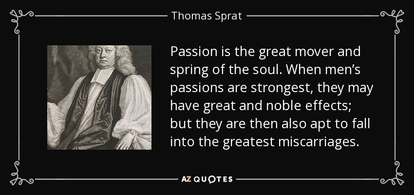 Passion is the great mover and spring of the soul. When men’s passions are strongest, they may have great and noble effects; but they are then also apt to fall into the greatest miscarriages. - Thomas Sprat