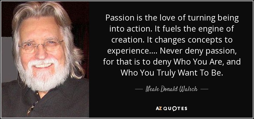 Passion is the love of turning being into action. It fuels the engine of creation. It changes concepts to experience.... Never deny passion, for that is to deny Who You Are, and Who You Truly Want To Be. - Neale Donald Walsch