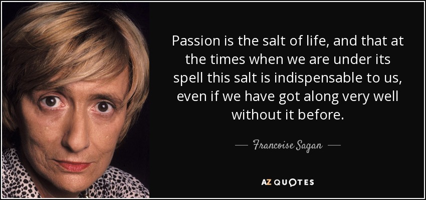 Passion is the salt of life, and that at the times when we are under its spell this salt is indispensable to us, even if we have got along very well without it before. - Francoise Sagan