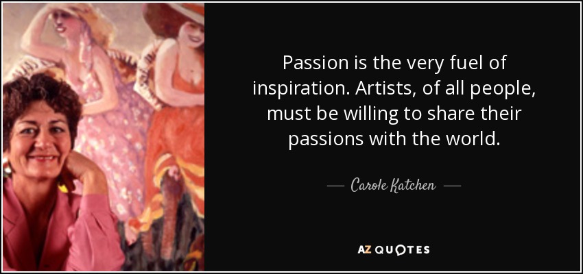 Passion is the very fuel of inspiration. Artists, of all people, must be willing to share their passions with the world. - Carole Katchen