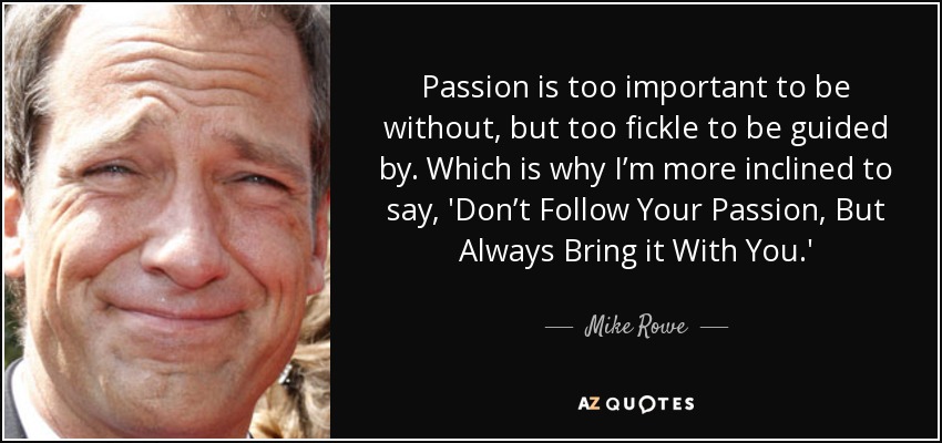 Passion is too important to be without, but too fickle to be guided by. Which is why I’m more inclined to say, 'Don’t Follow Your Passion, But Always Bring it With You.' - Mike Rowe