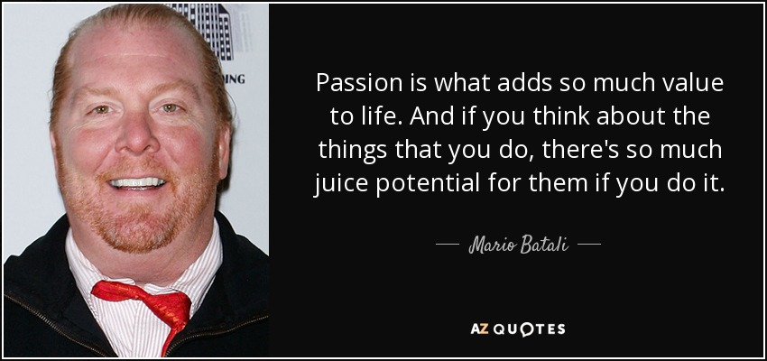 Passion is what adds so much value to life. And if you think about the things that you do, there's so much juice potential for them if you do it. - Mario Batali