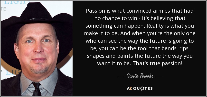 Passion is what convinced armies that had no chance to win - it's believing that something can happen. Reality is what you make it to be. And when you're the only one who can see the way the future is going to be, you can be the tool that bends, rips, shapes and paints the future the way you want it to be. That's true passion! - Garth Brooks