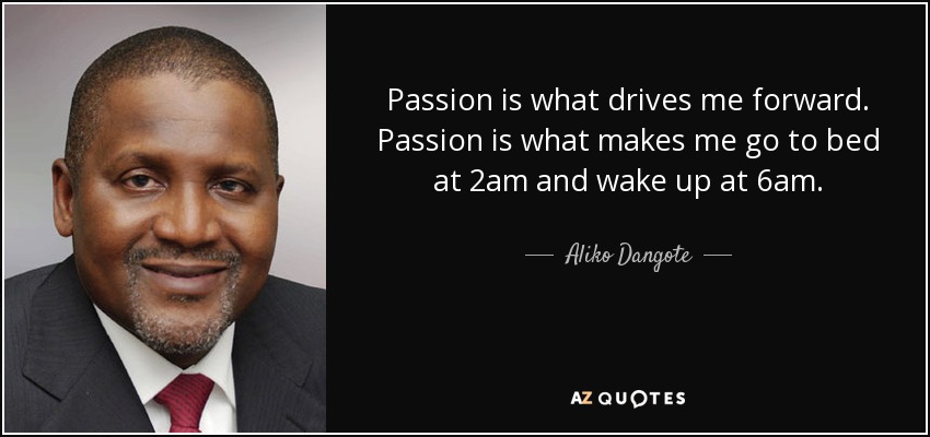 Passion is what drives me forward. Passion is what makes me go to bed at 2am and wake up at 6am. - Aliko Dangote