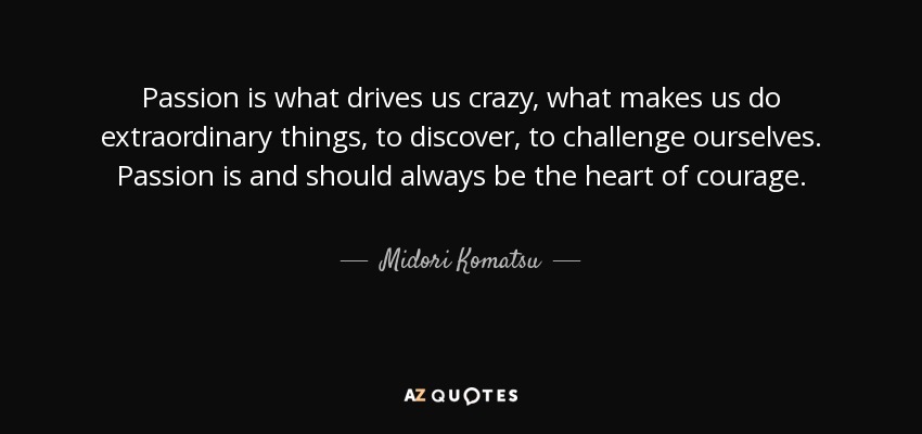 Passion is what drives us crazy, what makes us do extraordinary things, to discover, to challenge ourselves. Passion is and should always be the heart of courage. - Midori Komatsu