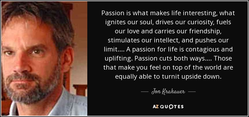 Passion is what makes life interesting, what ignites our soul, drives our curiosity, fuels our love and carries our friendship, stimulates our intellect, and pushes our limit.... A passion for life is contagious and uplifting. Passion cuts both ways.... Those that make you feel on top of the world are equally able to turnit upside down. - Jon Krakauer