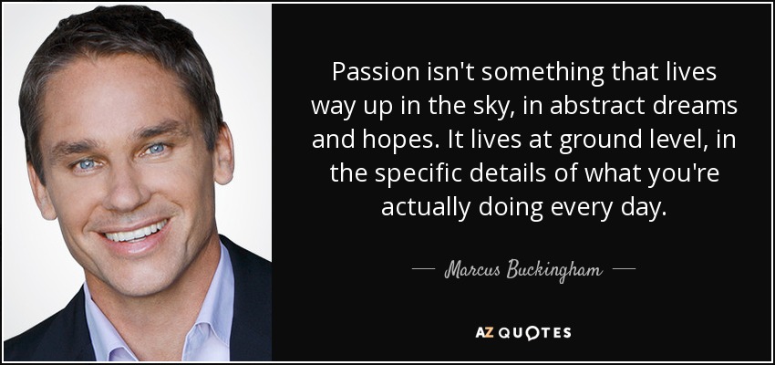 Passion isn't something that lives way up in the sky, in abstract dreams and hopes. It lives at ground level, in the specific details of what you're actually doing every day. - Marcus Buckingham