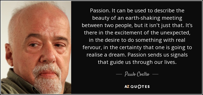 Passion. It can be used to describe the beauty of an earth-shaking meeting between two people, but it isn't just that. It's there in the excitement of the unexpected, in the desire to do something with real fervour, in the certainty that one is going to realise a dream. Passion sends us signals that guide us through our lives. - Paulo Coelho