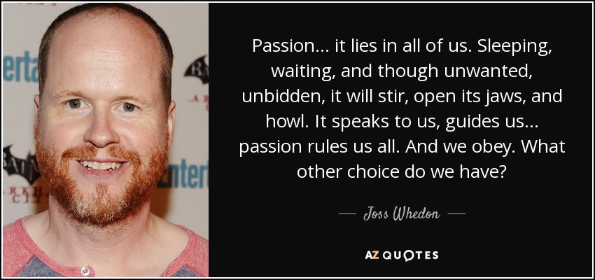 Passion... it lies in all of us. Sleeping, waiting, and though unwanted, unbidden, it will stir, open its jaws, and howl. It speaks to us, guides us... passion rules us all. And we obey. What other choice do we have? - Joss Whedon