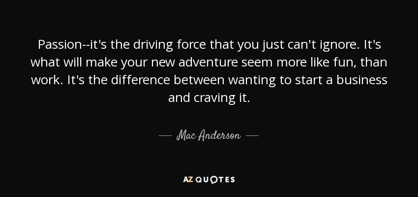 Passion--it's the driving force that you just can't ignore. It's what will make your new adventure seem more like fun, than work. It's the difference between wanting to start a business and craving it. - Mac Anderson