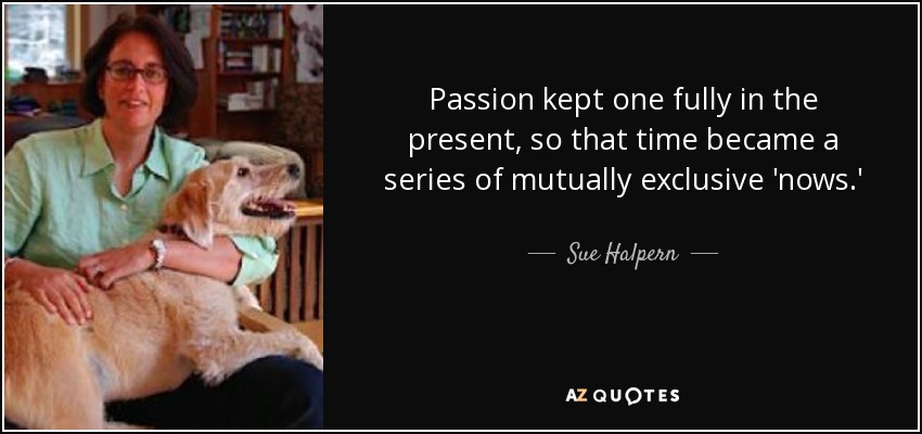 Passion kept one fully in the present, so that time became a series of mutually exclusive 'nows.' - Sue Halpern