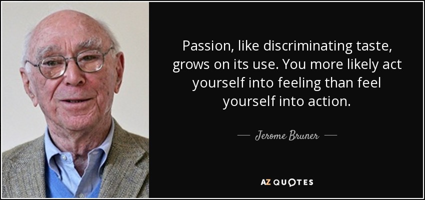 Passion, like discriminating taste, grows on its use. You more likely act yourself into feeling than feel yourself into action. - Jerome Bruner