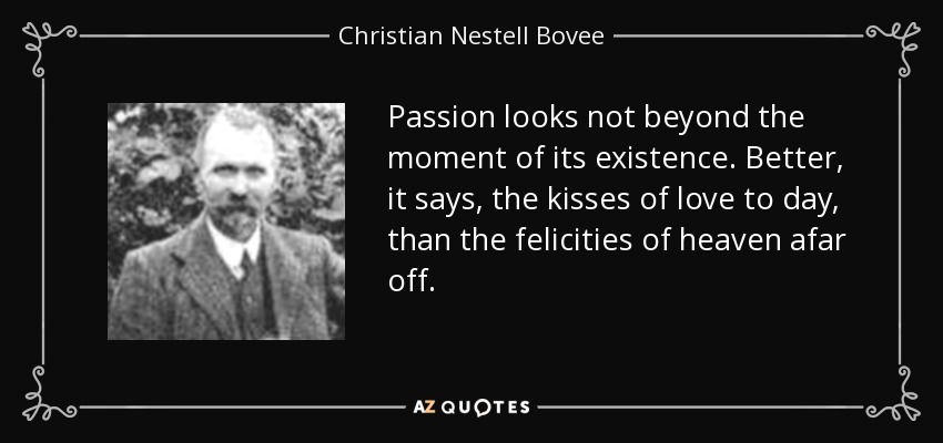 Passion looks not beyond the moment of its existence. Better, it says, the kisses of love to day, than the felicities of heaven afar off. - Christian Nestell Bovee