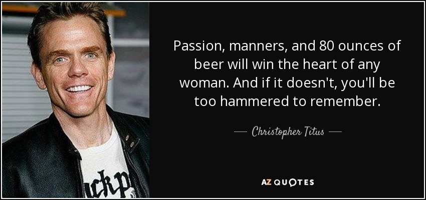 Passion, manners, and 80 ounces of beer will win the heart of any woman. And if it doesn't, you'll be too hammered to remember. - Christopher Titus