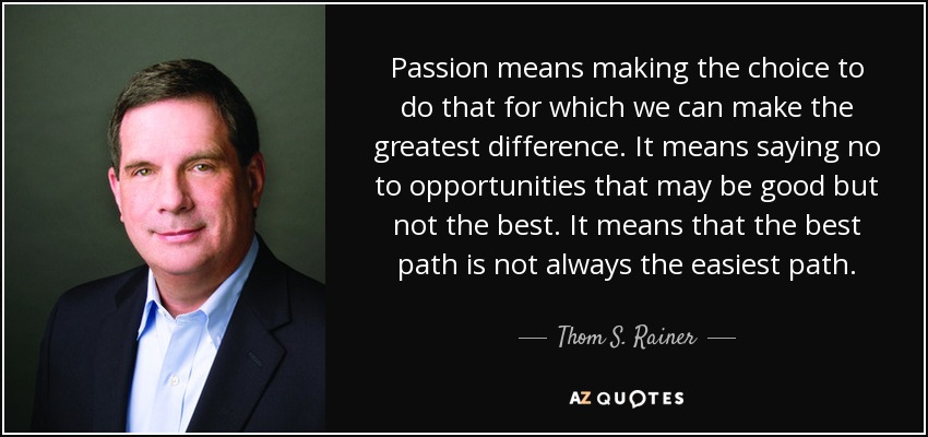 Passion means making the choice to do that for which we can make the greatest difference. It means saying no to opportunities that may be good but not the best. It means that the best path is not always the easiest path. - Thom S. Rainer