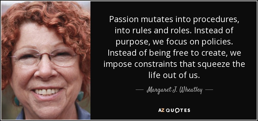 Passion mutates into procedures, into rules and roles. Instead of purpose, we focus on policies. Instead of being free to create, we impose constraints that squeeze the life out of us. - Margaret J. Wheatley