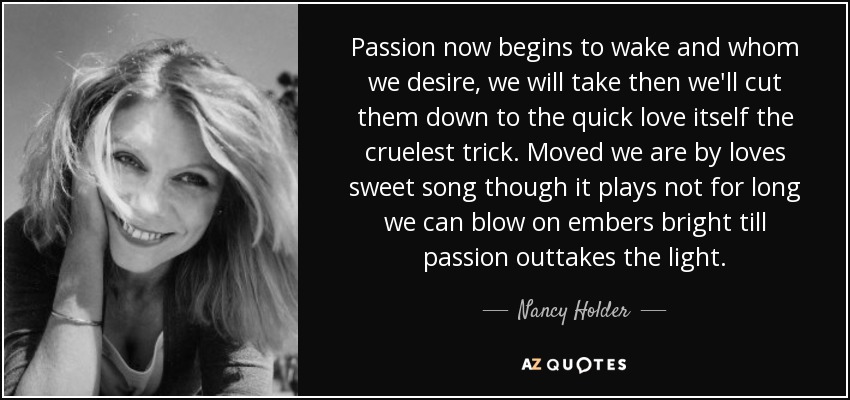 Passion now begins to wake and whom we desire, we will take then we'll cut them down to the quick love itself the cruelest trick. Moved we are by loves sweet song though it plays not for long we can blow on embers bright till passion outtakes the light. - Nancy Holder