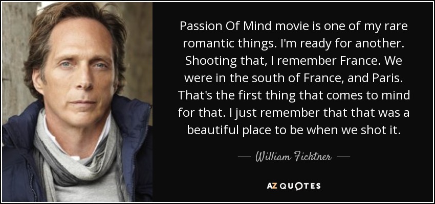 Passion Of Mind movie is one of my rare romantic things. I'm ready for another. Shooting that, I remember France. We were in the south of France, and Paris. That's the first thing that comes to mind for that. I just remember that that was a beautiful place to be when we shot it. - William Fichtner