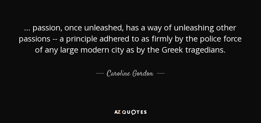... passion, once unleashed, has a way of unleashing other passions -- a principle adhered to as firmly by the police force of any large modern city as by the Greek tragedians. - Caroline Gordon