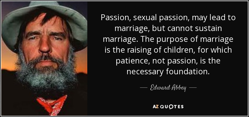 Passion, sexual passion, may lead to marriage, but cannot sustain marriage. The purpose of marriage is the raising of children, for which patience, not passion, is the necessary foundation. - Edward Abbey