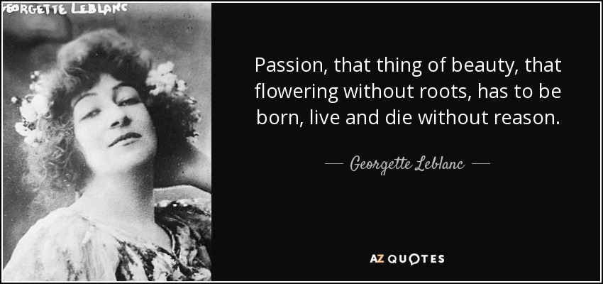 Passion, that thing of beauty, that flowering without roots, has to be born, live and die without reason. - Georgette Leblanc