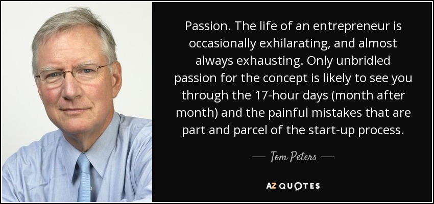 Passion. The life of an entrepreneur is occasionally exhilarating, and almost always exhausting. Only unbridled passion for the concept is likely to see you through the 17-hour days (month after month) and the painful mistakes that are part and parcel of the start-up process. - Tom Peters