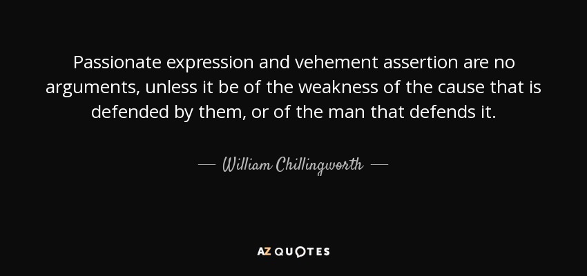 Passionate expression and vehement assertion are no arguments, unless it be of the weakness of the cause that is defended by them, or of the man that defends it. - William Chillingworth