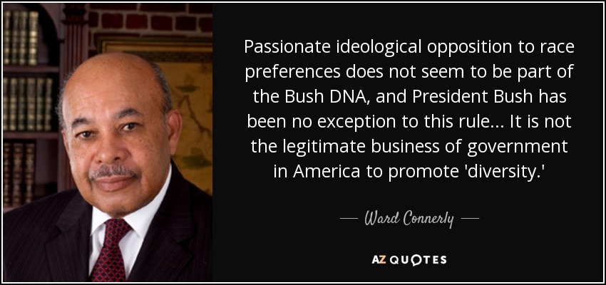 Passionate ideological opposition to race preferences does not seem to be part of the Bush DNA, and President Bush has been no exception to this rule . . . It is not the legitimate business of government in America to promote 'diversity.' - Ward Connerly