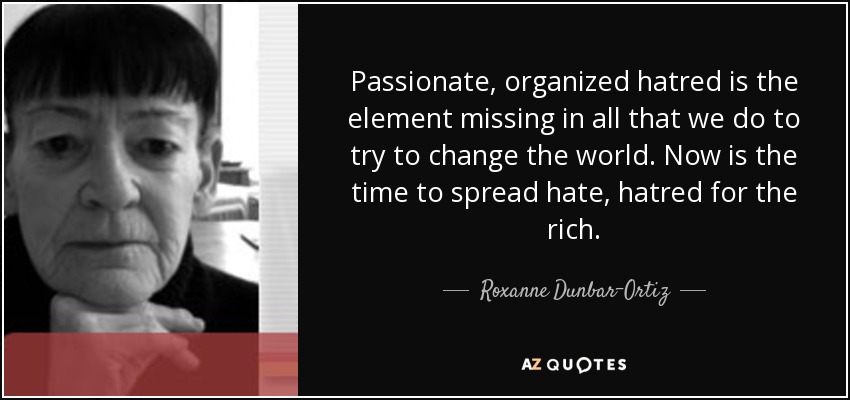 Passionate, organized hatred is the element missing in all that we do to try to change the world. Now is the time to spread hate, hatred for the rich. - Roxanne Dunbar-Ortiz