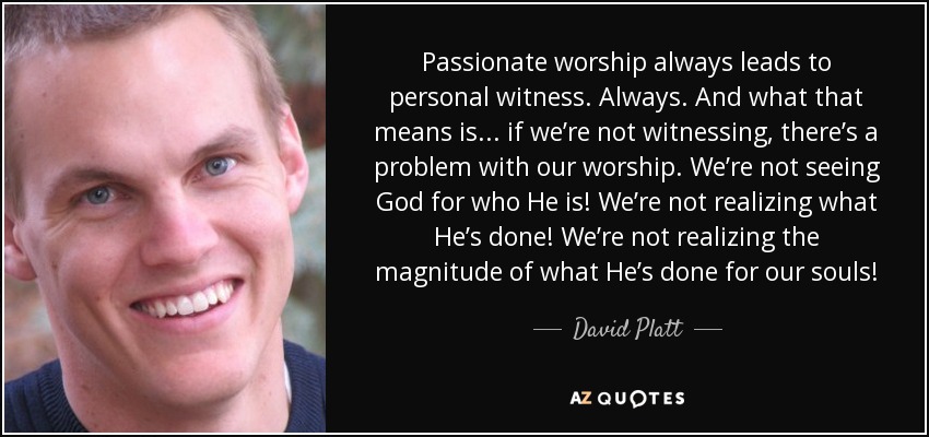Passionate worship always leads to personal witness. Always. And what that means is . . . if we’re not witnessing, there’s a problem with our worship. We’re not seeing God for who He is! We’re not realizing what He’s done! We’re not realizing the magnitude of what He’s done for our souls! - David Platt