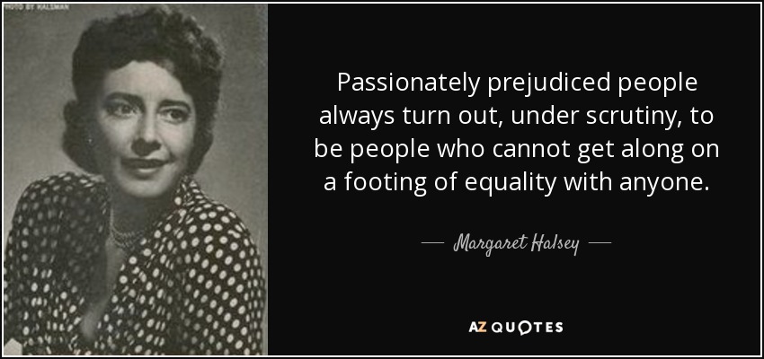 Passionately prejudiced people always turn out, under scrutiny, to be people who cannot get along on a footing of equality with anyone. - Margaret Halsey