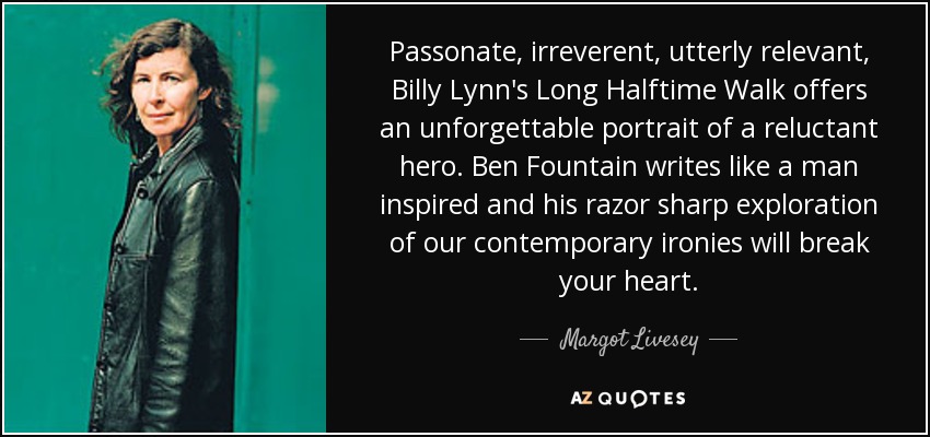 Passonate, irreverent, utterly relevant, Billy Lynn's Long Halftime Walk offers an unforgettable portrait of a reluctant hero. Ben Fountain writes like a man inspired and his razor sharp exploration of our contemporary ironies will break your heart. - Margot Livesey