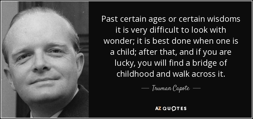 Past certain ages or certain wisdoms it is very difficult to look with wonder; it is best done when one is a child; after that, and if you are lucky, you will find a bridge of childhood and walk across it. - Truman Capote