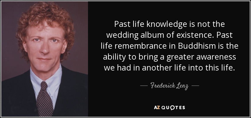 Past life knowledge is not the wedding album of existence. Past life remembrance in Buddhism is the ability to bring a greater awareness we had in another life into this life. - Frederick Lenz