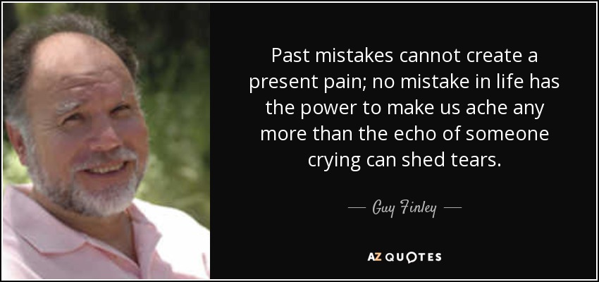 Past mistakes cannot create a present pain; no mistake in life has the power to make us ache any more than the echo of someone crying can shed tears. - Guy Finley