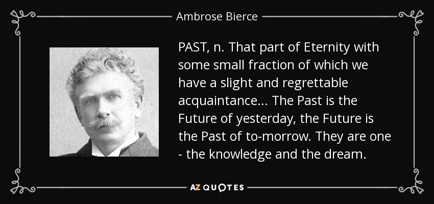 PAST, n. That part of Eternity with some small fraction of which we have a slight and regrettable acquaintance... The Past is the Future of yesterday, the Future is the Past of to-morrow. They are one - the knowledge and the dream. - Ambrose Bierce