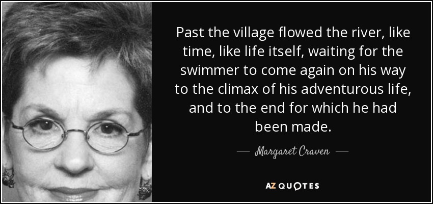 Past the village flowed the river, like time, like life itself, waiting for the swimmer to come again on his way to the climax of his adventurous life, and to the end for which he had been made. - Margaret Craven