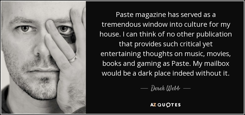Paste magazine has served as a tremendous window into culture for my house. I can think of no other publication that provides such critical yet entertaining thoughts on music, movies, books and gaming as Paste. My mailbox would be a dark place indeed without it. - Derek Webb