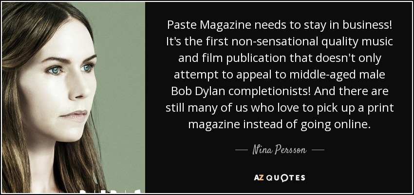 Paste Magazine needs to stay in business! It's the first non-sensational quality music and film publication that doesn't only attempt to appeal to middle-aged male Bob Dylan completionists! And there are still many of us who love to pick up a print magazine instead of going online. - Nina Persson