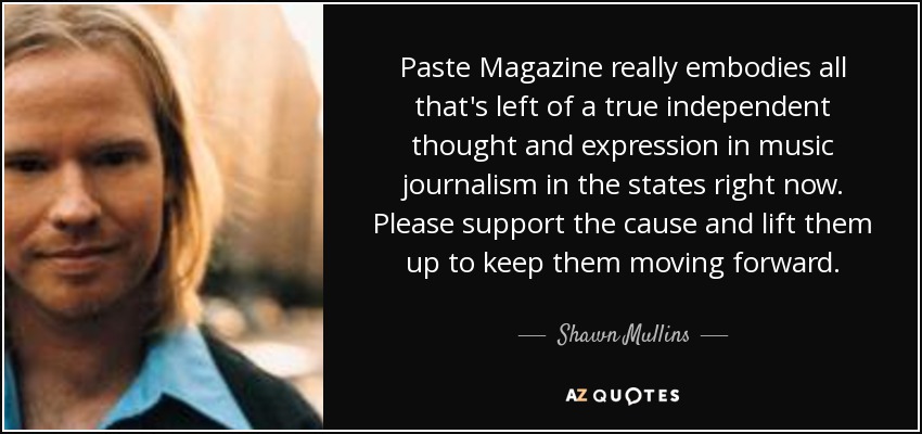 Paste Magazine really embodies all that's left of a true independent thought and expression in music journalism in the states right now. Please support the cause and lift them up to keep them moving forward. - Shawn Mullins